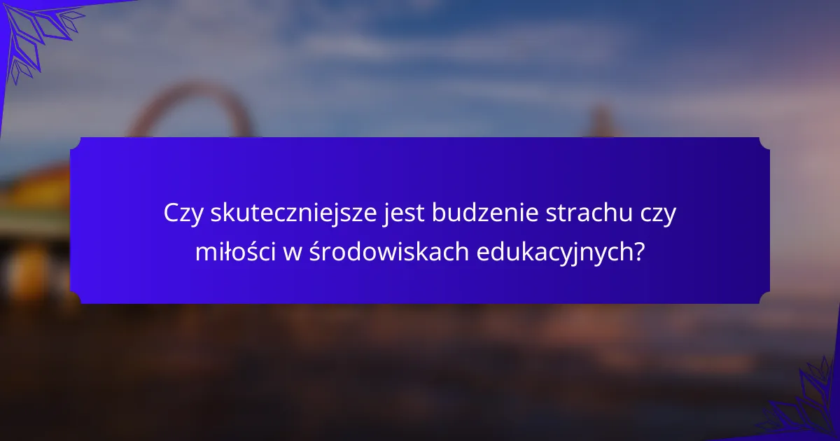 Czy skuteczniejsze jest budzenie strachu czy miłości w środowiskach edukacyjnych?