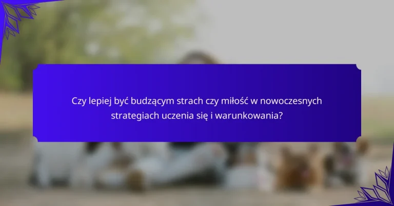 Czy lepiej być budzącym strach czy miłość w nowoczesnych strategiach uczenia się i warunkowania?