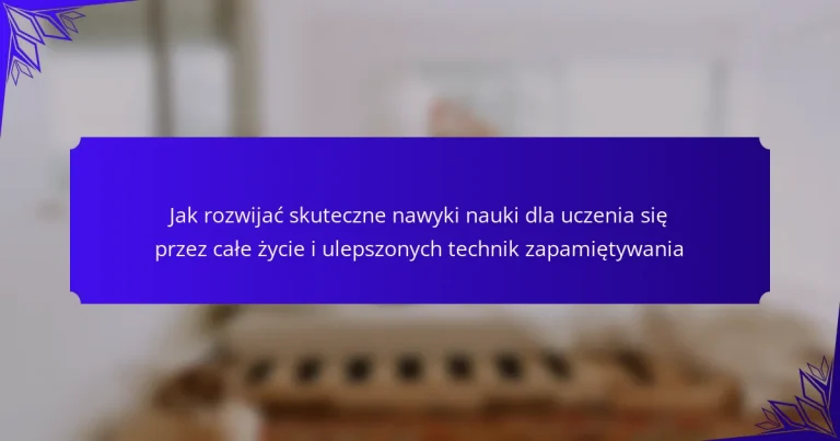 Jak rozwijać skuteczne nawyki nauki dla uczenia się przez całe życie i ulepszonych technik zapamiętywania