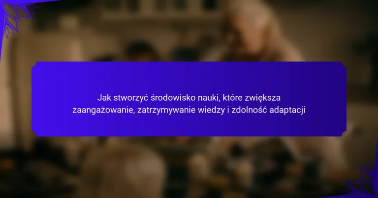 Jak stworzyć środowisko nauki, które zwiększa zaangażowanie, zatrzymywanie wiedzy i zdolność adaptacji