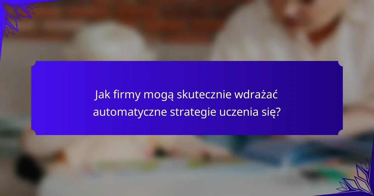 Jak firmy mogą skutecznie wdrażać automatyczne strategie uczenia się?