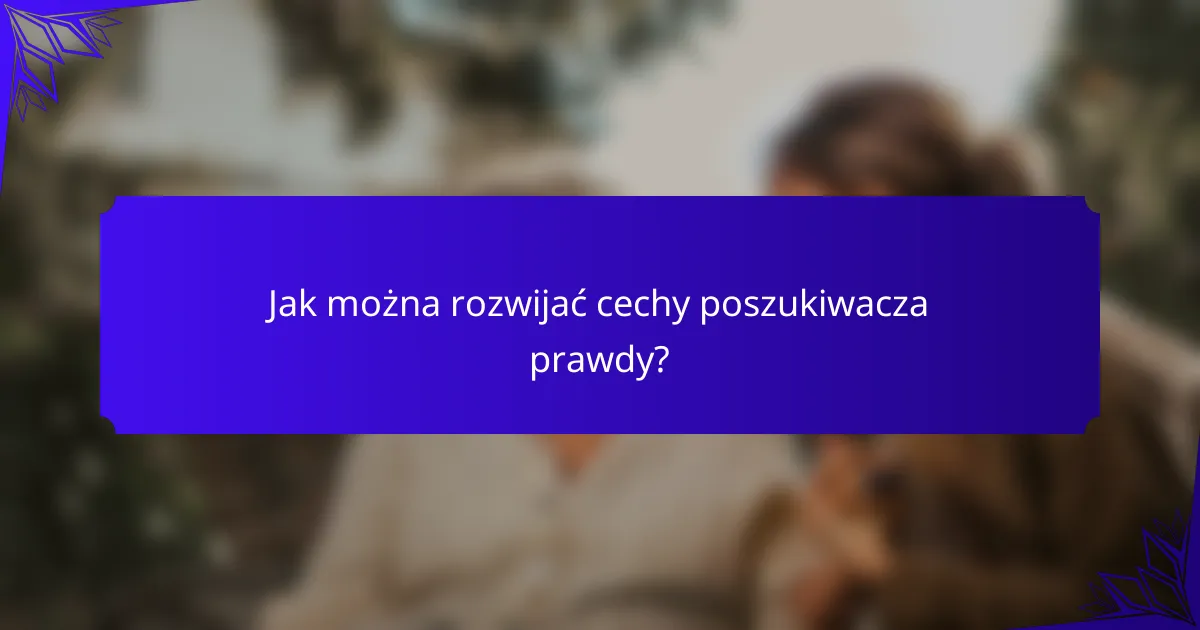 Jak można rozwijać cechy poszukiwacza prawdy?