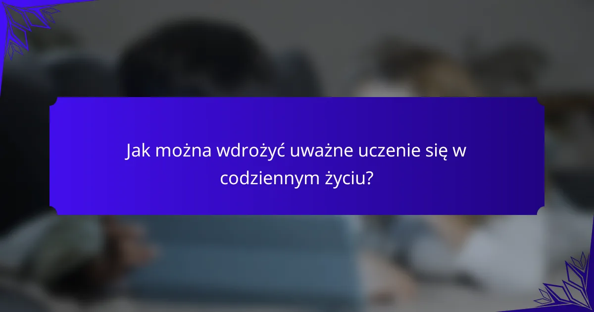 Jak można wdrożyć uważne uczenie się w codziennym życiu?