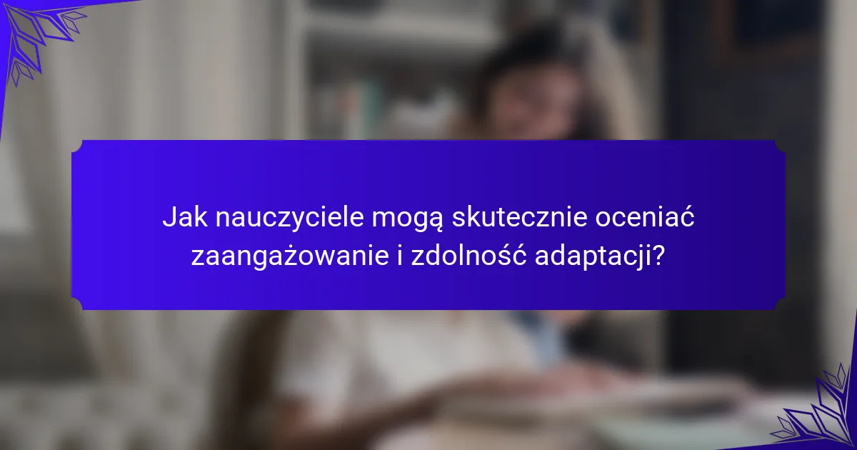 Jak nauczyciele mogą skutecznie oceniać zaangażowanie i zdolność adaptacji?