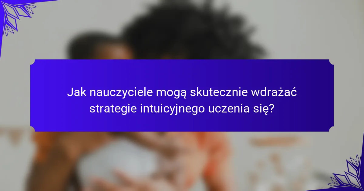 Jak nauczyciele mogą skutecznie wdrażać strategie intuicyjnego uczenia się?