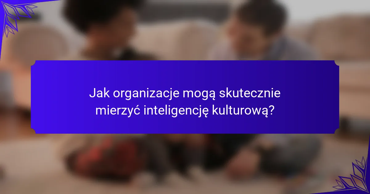 Jak organizacje mogą skutecznie mierzyć inteligencję kulturową?