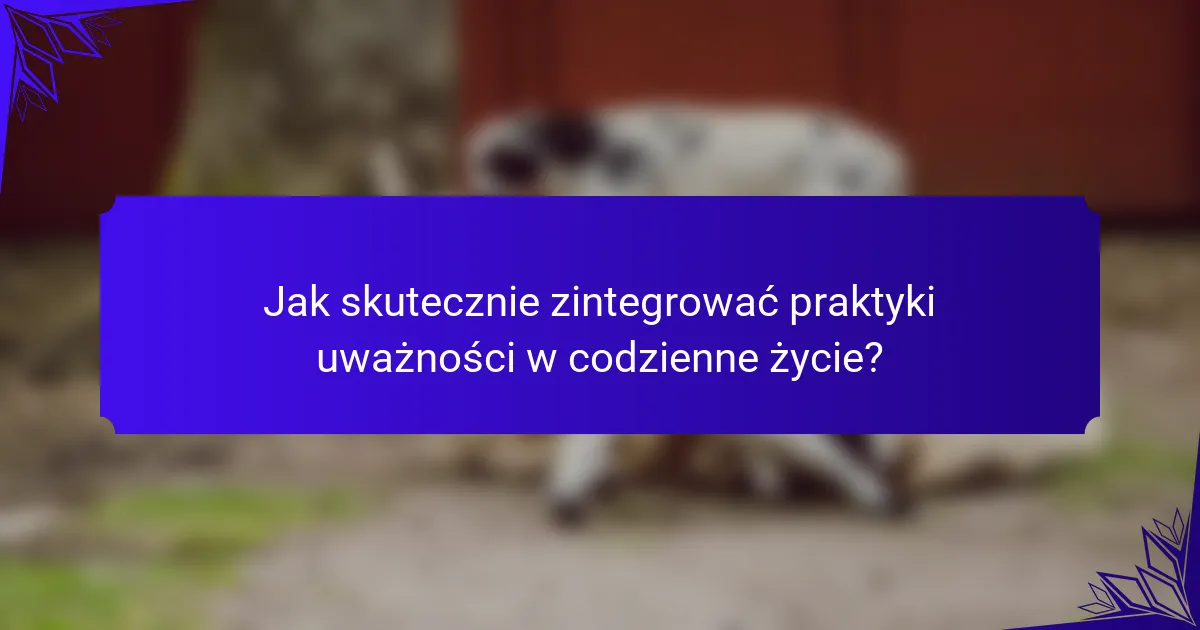 Jak skutecznie zintegrować praktyki uważności w codzienne życie?