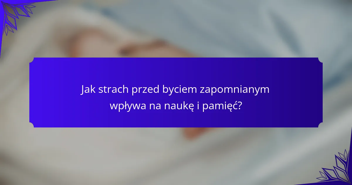 Jak strach przed byciem zapomnianym wpływa na naukę i pamięć?