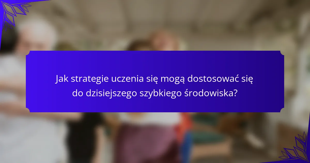 Jak strategie uczenia się mogą dostosować się do dzisiejszego szybkiego środowiska?