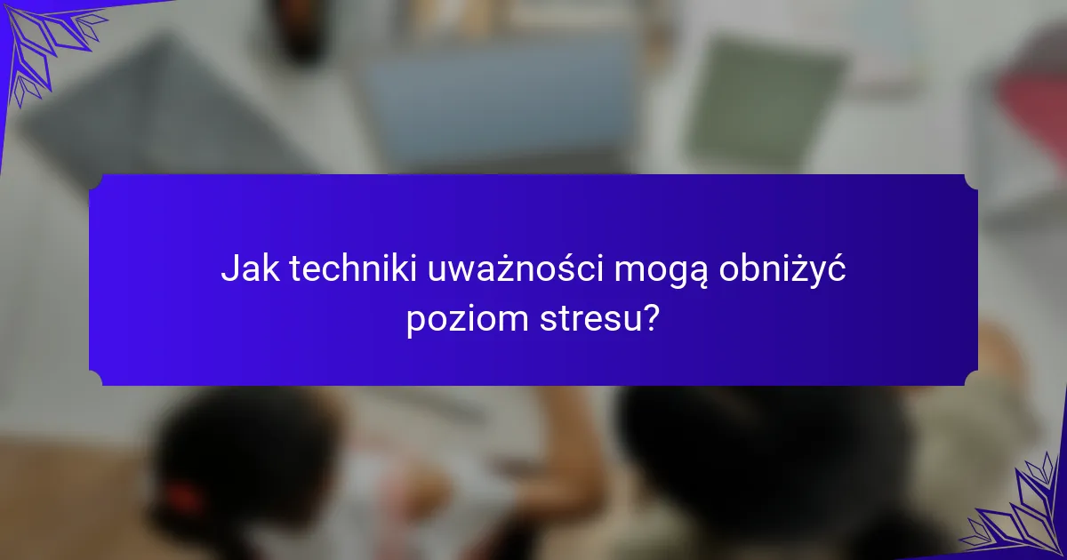Jak techniki uważności mogą obniżyć poziom stresu?