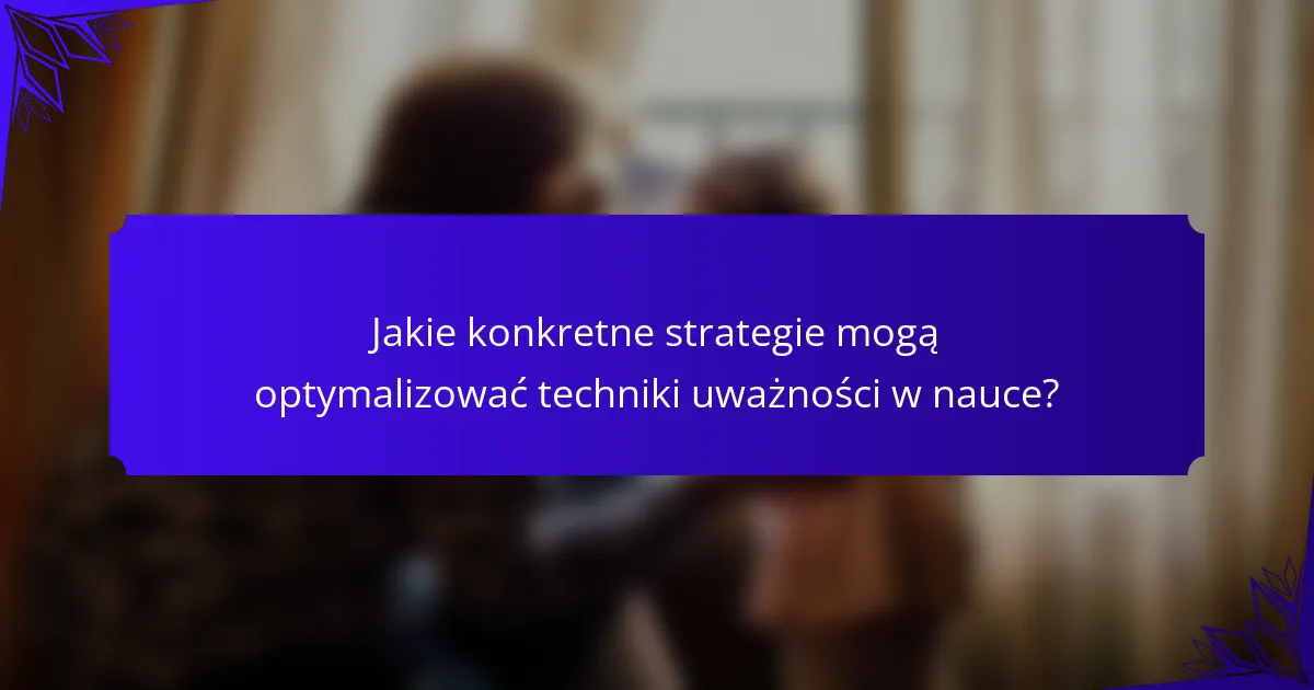 Jakie konkretne strategie mogą optymalizować techniki uważności w nauce?