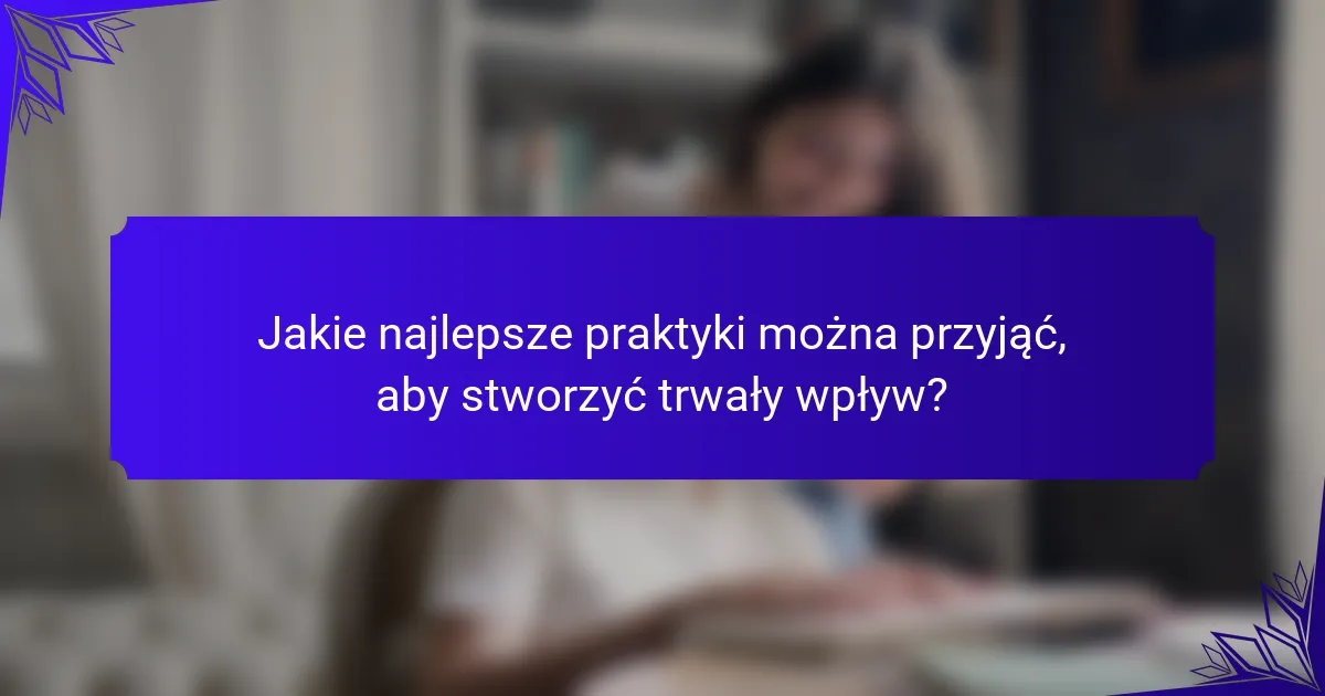 Jakie najlepsze praktyki można przyjąć, aby stworzyć trwały wpływ?