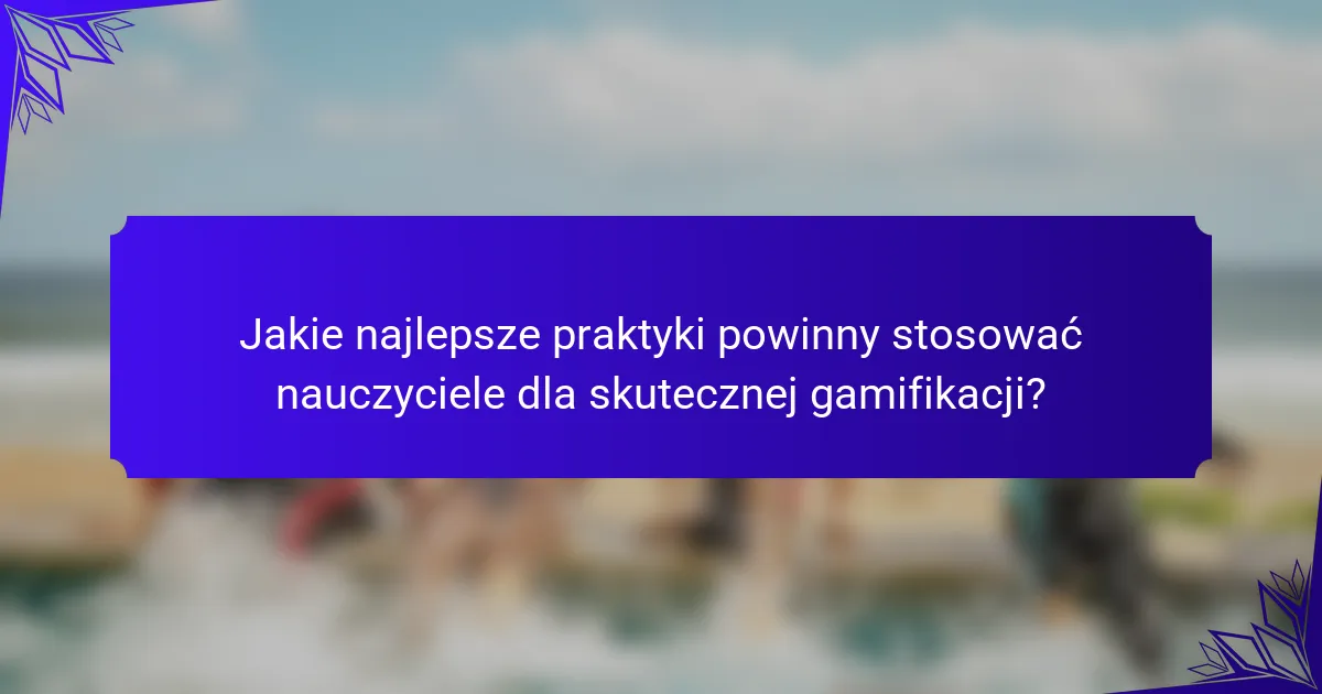Jakie najlepsze praktyki powinny stosować nauczyciele dla skutecznej gamifikacji?