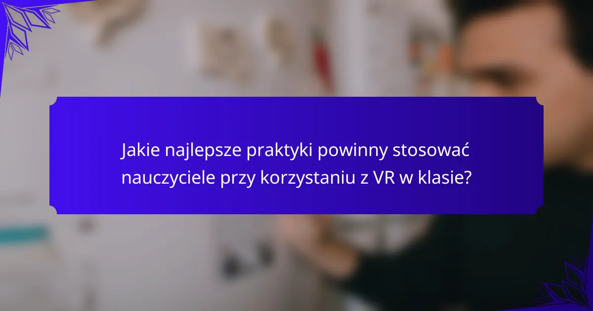 Jakie najlepsze praktyki powinny stosować nauczyciele przy korzystaniu z VR w klasie?