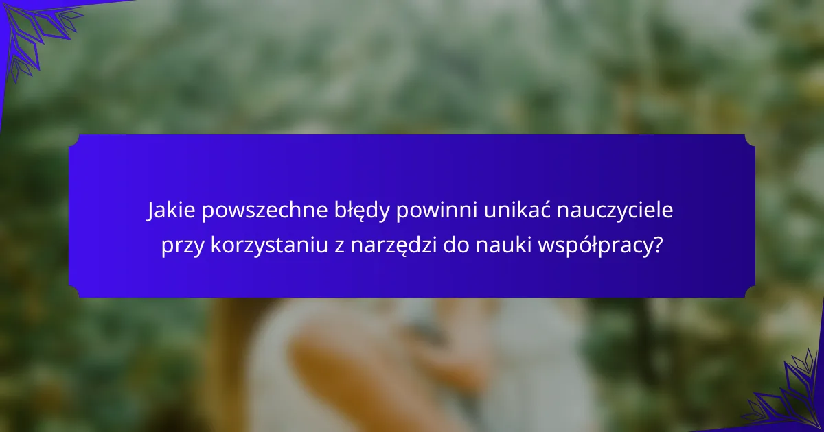 Jakie powszechne błędy powinni unikać nauczyciele przy korzystaniu z narzędzi do nauki współpracy?
