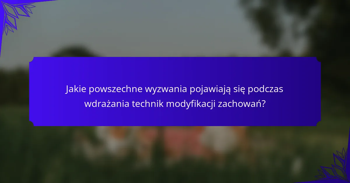 Jakie powszechne wyzwania pojawiają się podczas wdrażania technik modyfikacji zachowań?
