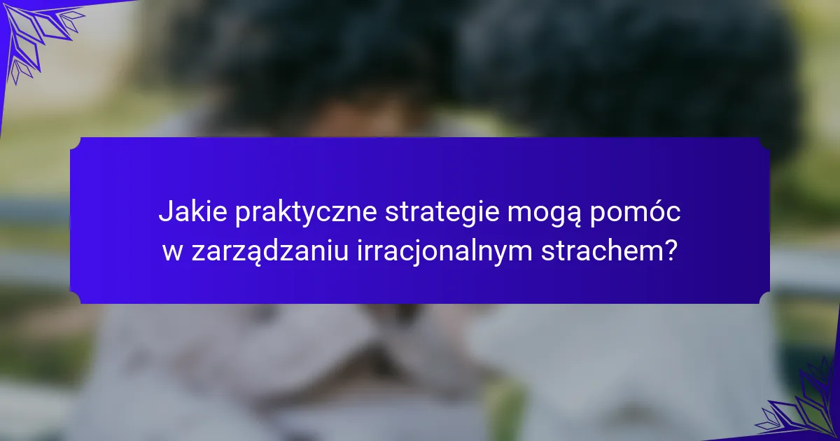 Jakie praktyczne strategie mogą pomóc w zarządzaniu irracjonalnym strachem?