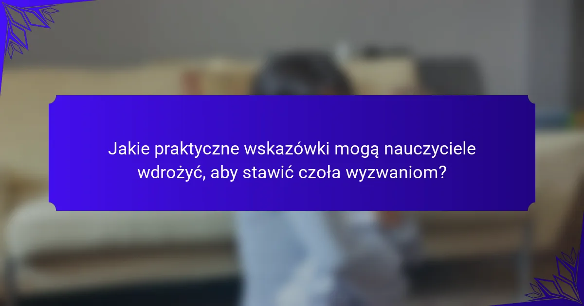Jakie praktyczne wskazówki mogą nauczyciele wdrożyć, aby stawić czoła wyzwaniom?