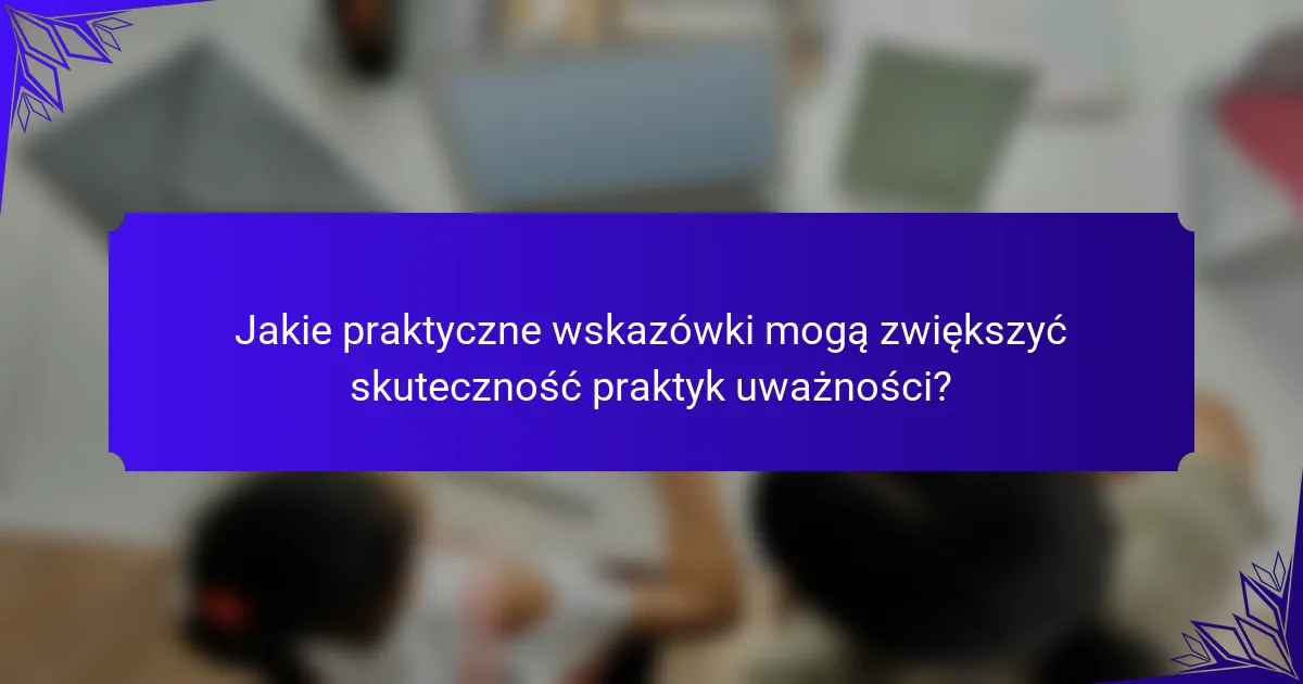 Jakie praktyczne wskazówki mogą zwiększyć skuteczność praktyk uważności?