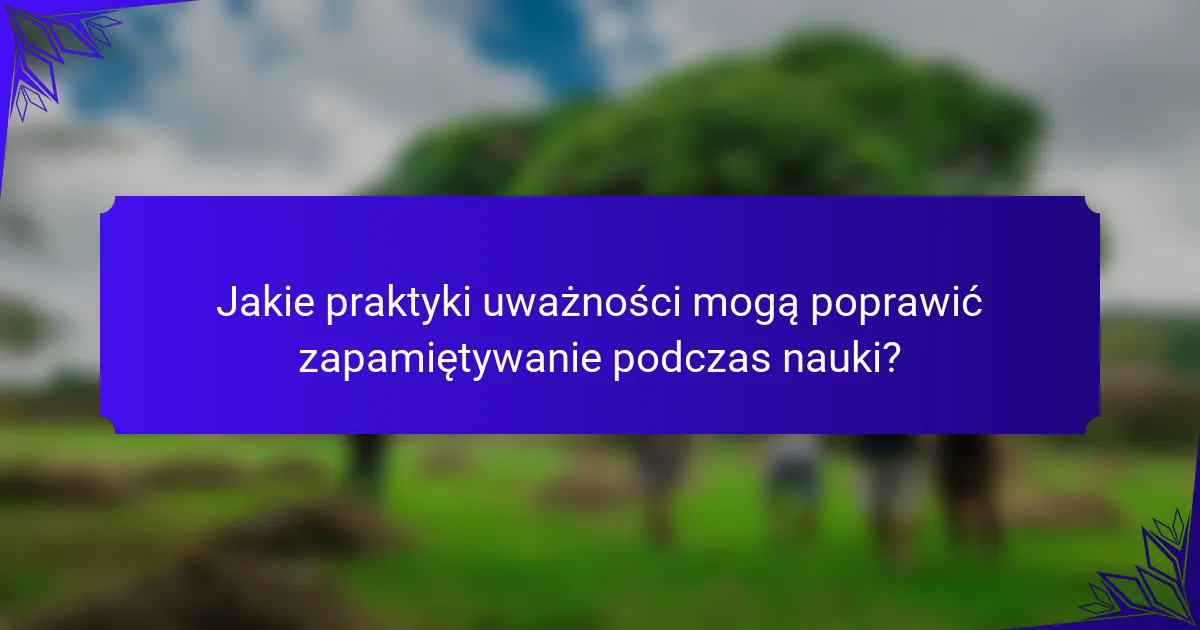 Jakie praktyki uważności mogą poprawić zapamiętywanie podczas nauki?