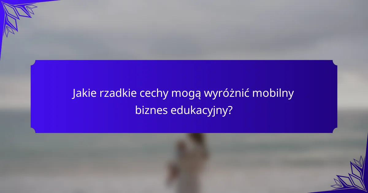 Jakie rzadkie cechy mogą wyróżnić mobilny biznes edukacyjny?