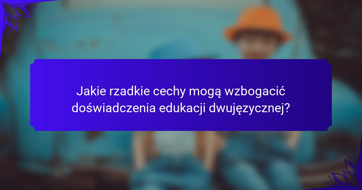Jakie rzadkie cechy mogą wzbogacić doświadczenia edukacji dwujęzycznej?