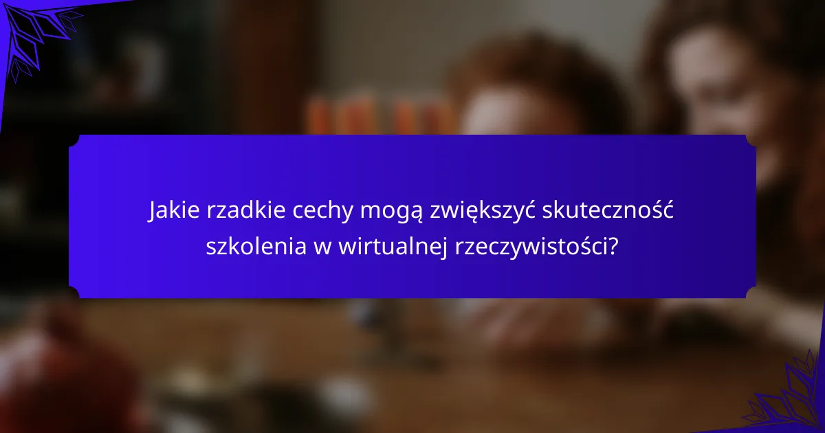 Jakie rzadkie cechy mogą zwiększyć skuteczność szkolenia w wirtualnej rzeczywistości?