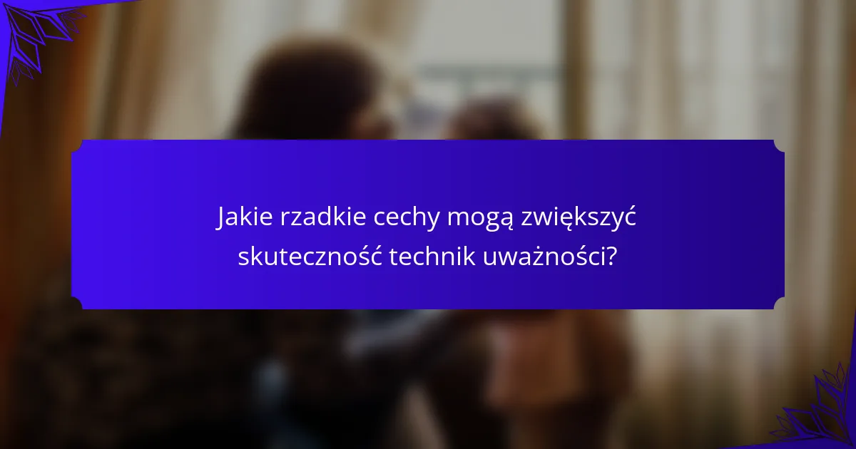 Jakie rzadkie cechy mogą zwiększyć skuteczność technik uważności?