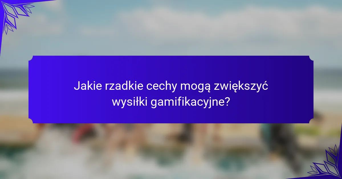 Jakie rzadkie cechy mogą zwiększyć wysiłki gamifikacyjne?