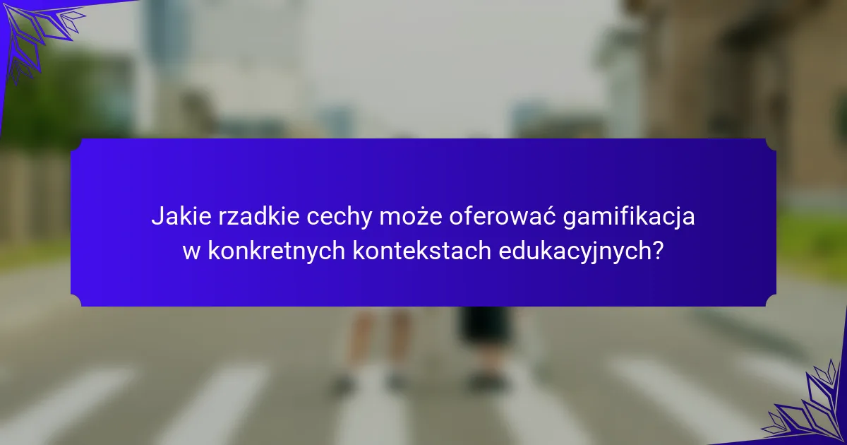 Jakie rzadkie cechy może oferować gamifikacja w konkretnych kontekstach edukacyjnych?