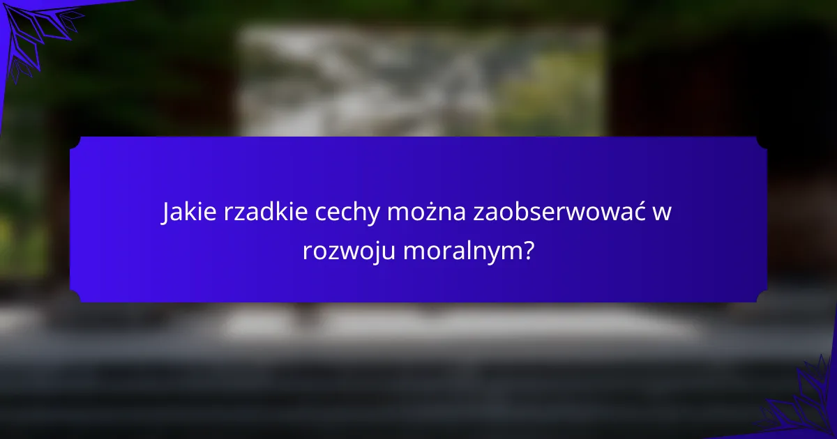 Jakie rzadkie cechy można zaobserwować w rozwoju moralnym?