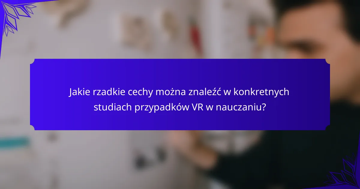Jakie rzadkie cechy można znaleźć w konkretnych studiach przypadków VR w nauczaniu?