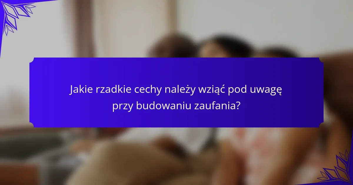 Jakie rzadkie cechy należy wziąć pod uwagę przy budowaniu zaufania?