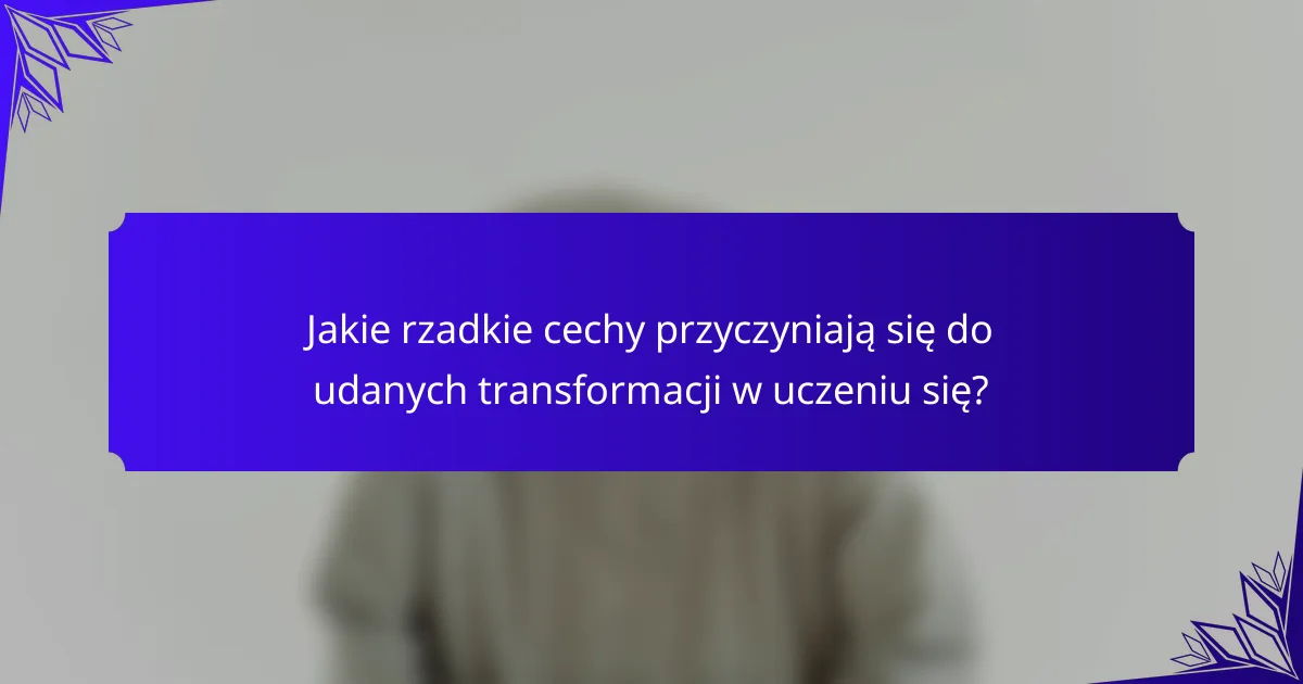 Jakie rzadkie cechy przyczyniają się do udanych transformacji w uczeniu się?