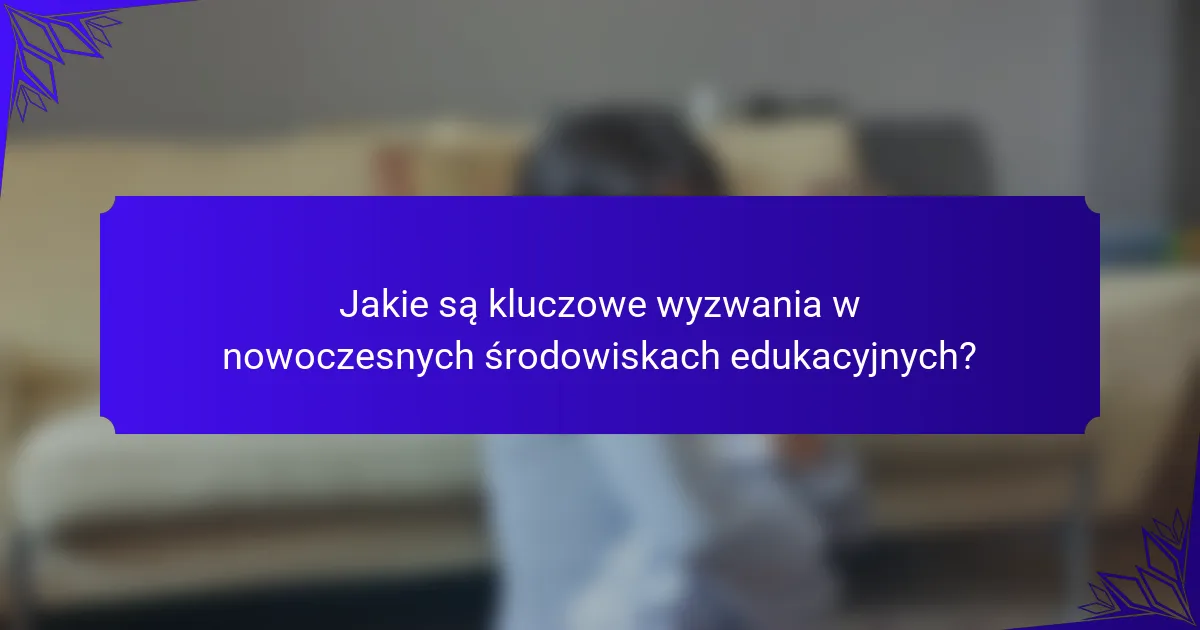 Jakie są kluczowe wyzwania w nowoczesnych środowiskach edukacyjnych?