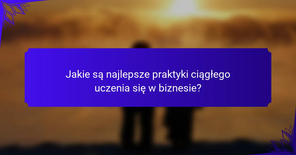 Jakie są najlepsze praktyki ciągłego uczenia się w biznesie?