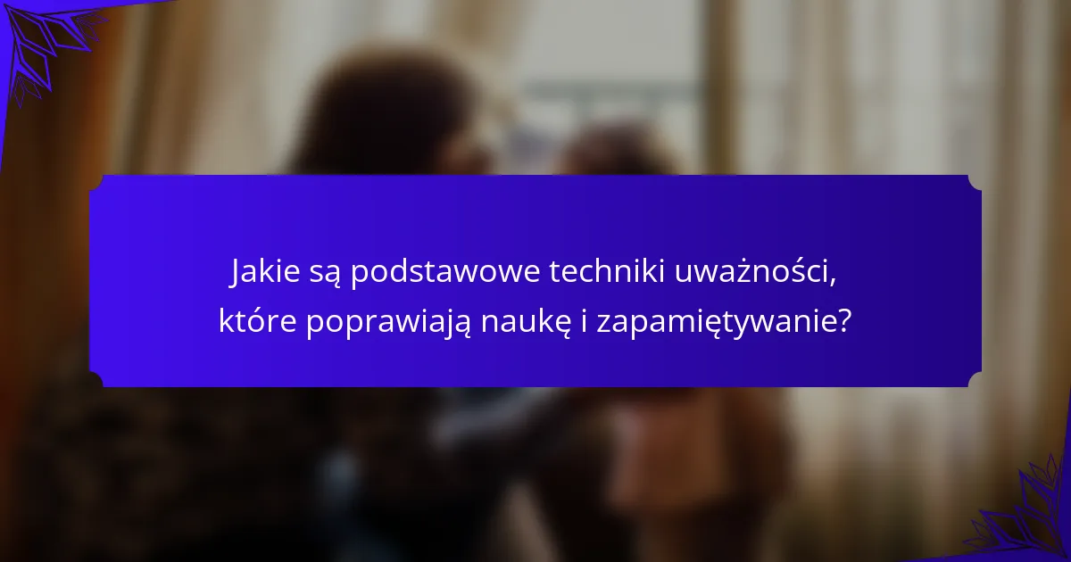 Jakie są podstawowe techniki uważności, które poprawiają naukę i zapamiętywanie?