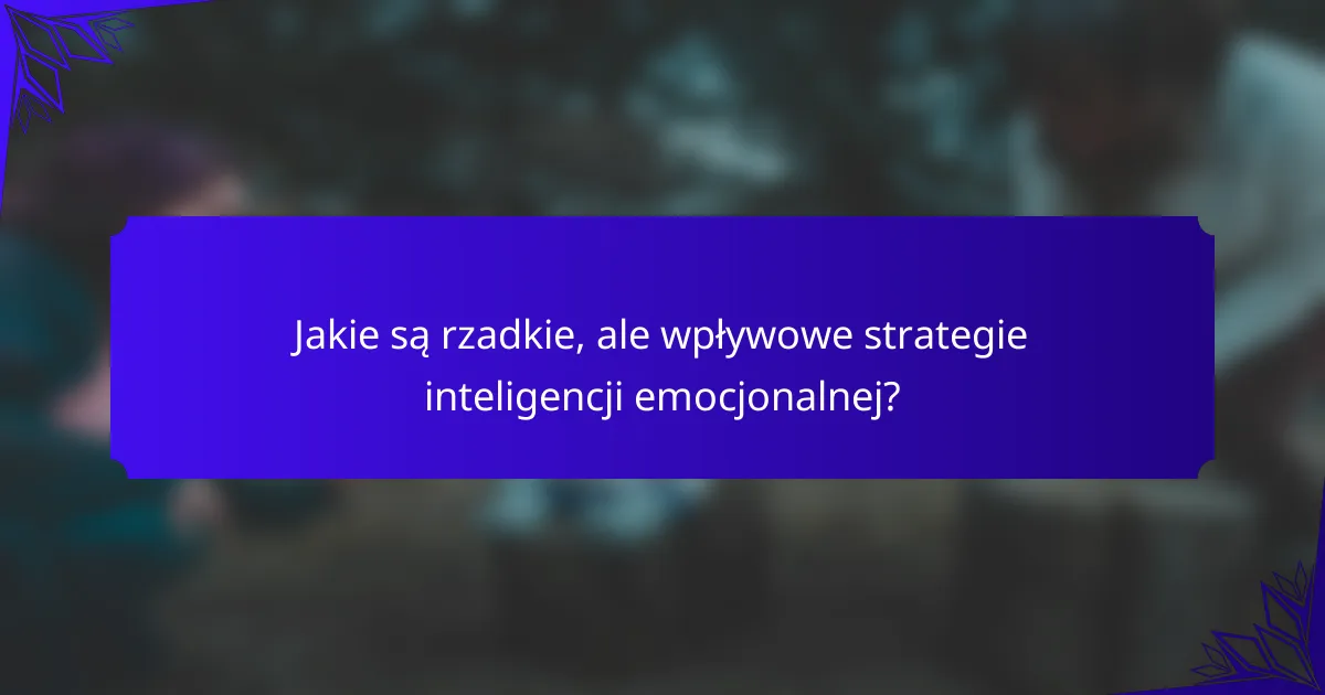 Jakie są rzadkie, ale wpływowe strategie inteligencji emocjonalnej?