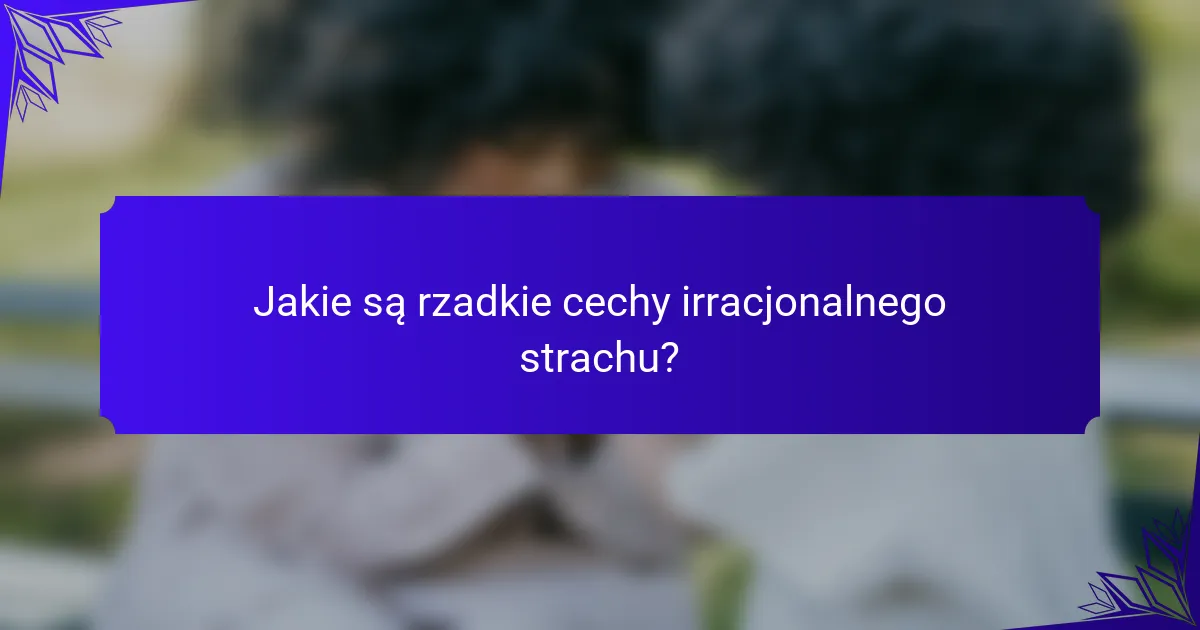 Jakie są rzadkie cechy irracjonalnego strachu?