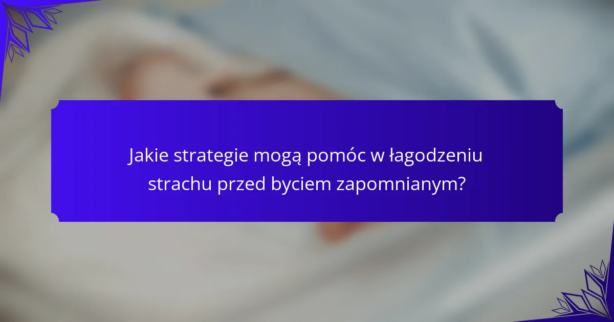 Jakie strategie mogą pomóc w łagodzeniu strachu przed byciem zapomnianym?