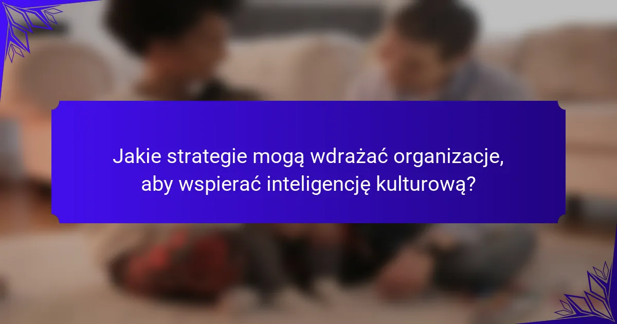 Jakie strategie mogą wdrażać organizacje, aby wspierać inteligencję kulturową?