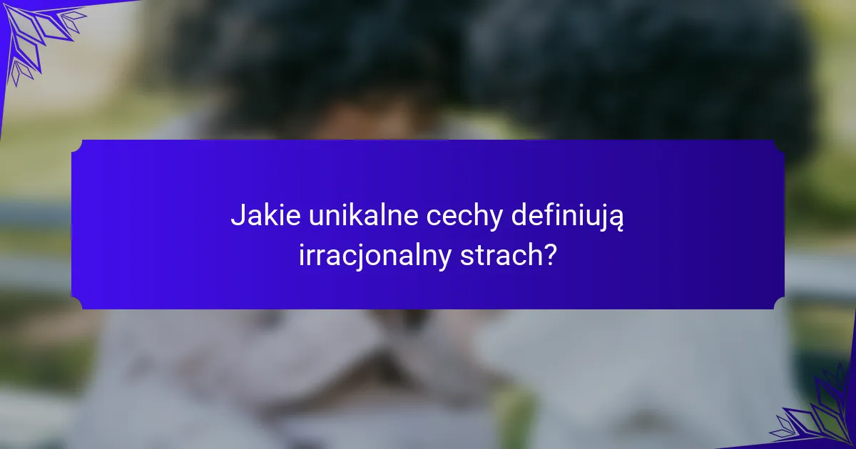 Jakie unikalne cechy definiują irracjonalny strach?