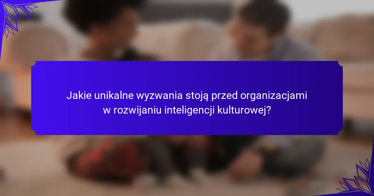 Jakie unikalne wyzwania stoją przed organizacjami w rozwijaniu inteligencji kulturowej?