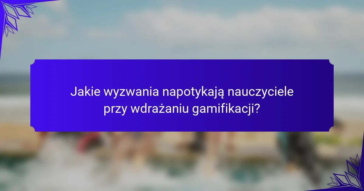 Jakie wyzwania napotykają nauczyciele przy wdrażaniu gamifikacji?