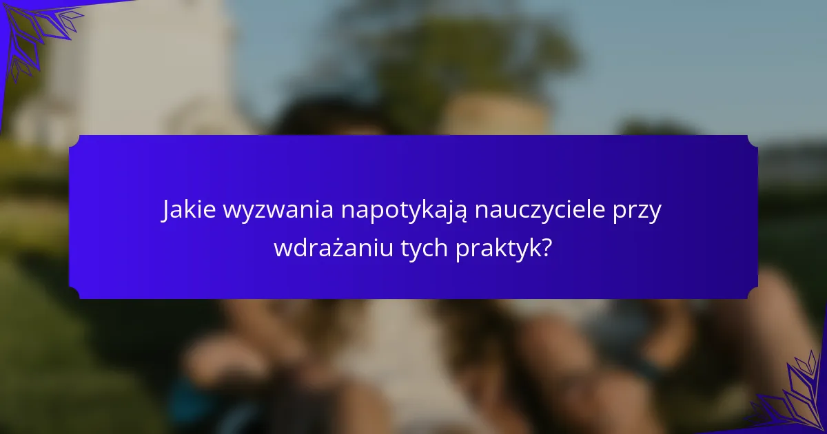 Jakie wyzwania napotykają nauczyciele przy wdrażaniu tych praktyk?