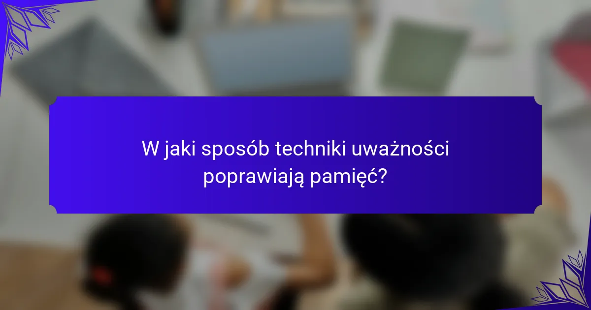 W jaki sposób techniki uważności poprawiają pamięć?